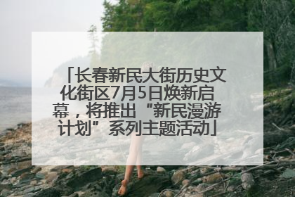 长春新民大街历史文化街区7月5日焕新启幕，将推出“新民漫游计划”系列主题活动